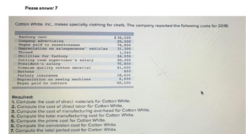 Please answer 7
Cotton White, Inc., makes specialty clothing for chefs. The company reported the following costs for 2018:
Factory rant
Company advertising
Wages paid to seamatresses
Depreciation on salempersons vehicles
Thread
Utilities for factory
Cutting room supervisor's salary
President's salary
Premium quality cotton material
Buttons
36,500
25,500
76,800
31,300
1,040
24,000
30,300
75, 800
41,600
840
Factory insurance
Depreciation on sewing machines
Wages paid to cutters
18,400
6,900
50,500
Required:
1. Compute the cost of direct materials for Cotton White.
2. Compute the cost of direct labor for Cotton White.
3. Compute the cost of menufacturing overhead for Cotton White.
4. Compute the total manufacturing cost for Cotton White.
5. Compute the prime cost for Cotton White.
6. Compute the conversion cost for Cotton White.
7. Compute the total period cost for Cotton White.
