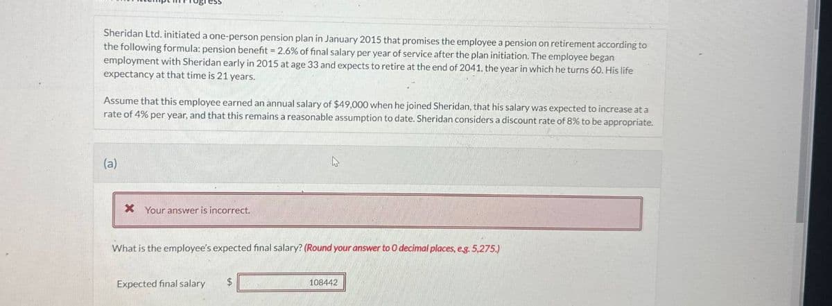 Sheridan Ltd. initiated a one-person pension plan in January 2015 that promises the employee a pension on retirement according to
the following formula: pension benefit = 2.6% of final salary per year of service after the plan initiation. The employee began
employment with Sheridan early in 2015 at age 33 and expects to retire at the end of 2041, the year in which he turns 60. His life
expectancy at that time is 21 years.
Assume that this employee earned an annual salary of $49,000 when he joined Sheridan, that his salary was expected to increase at a
rate of 4% per year, and that this remains a reasonable assumption to date. Sheridan considers a discount rate of 8% to be appropriate.
(a)
× Your answer is incorrect.
What is the employee's expected final salary? (Round your answer to O decimal places, e.g. 5,275.)
Expected final salary
$
108442