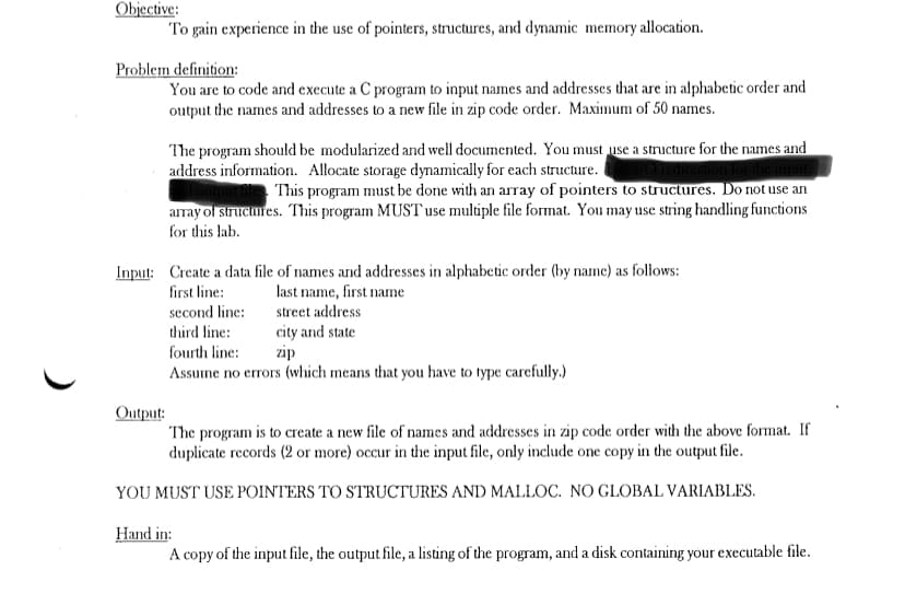 Objective:
To gain experience in the use of pointers, structures, and dynamic memory allocation.
Problem definition:
You are to code and execute a C program to input names and addresses that are in alphabetic order and
output the names and addresses to a new file in zip code order. Maximum of 50 names.
The program should be modularized and well documented. You must use a structure for the names and
address information. Allocate storage dynamically for each structure.
This program must be done with an array of pointers to structures. Do not use an
array ol siruciares. This program MUST use muliple file format. You may use string handling functions
for this lab.
Input: Create a data file of names and addresses in alphabetic order (by nane) as follows:
first line:
last name, first name
second line:
street address
city and state
zip
third line:
fourth line:
Assume no errors (which means that you have to type carefully.)
Output:
The program is to create a new file of names and addresses in zip code order with the above format. If
duplicate records (2 or more) occur in the input file, only include one copy in the output file.
YOU MUST USE POINTERS TO STRUCTURES AND MALLOC. NO GLOBAL VARIABLES.
Hand in:
A copy of the input file, the output file, a listing of the program, and a disk containing your executable file.
