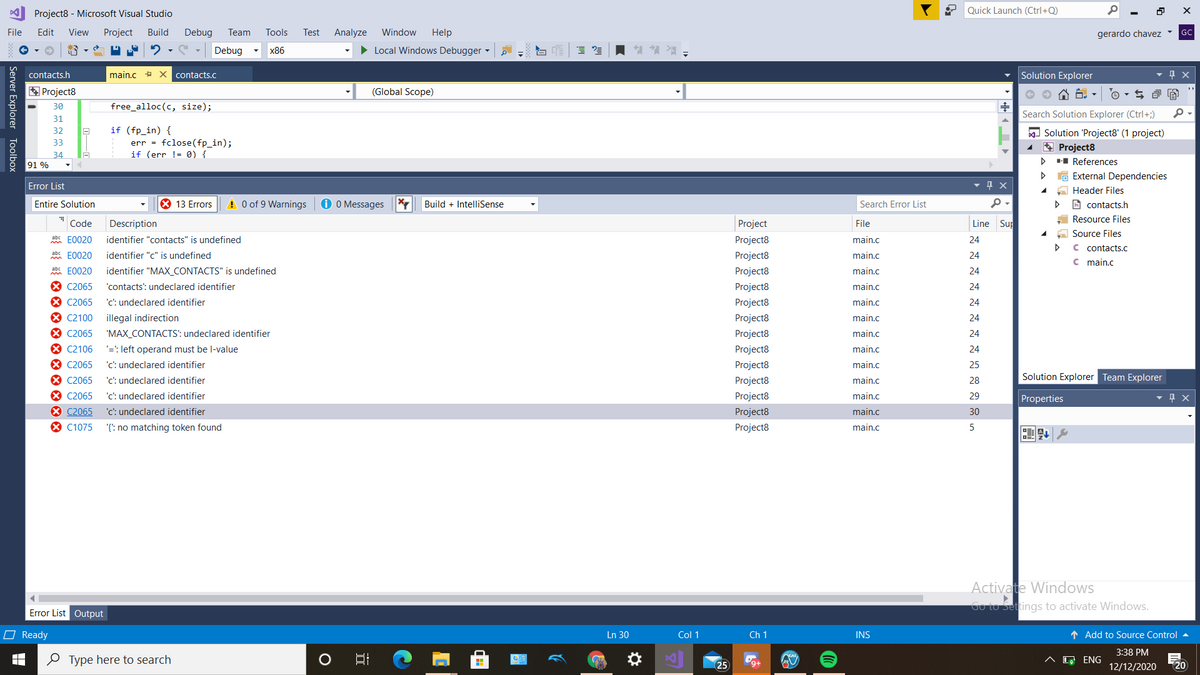 Project8 - Microsoft Visual Studio
Quick Launch (Ctrl+Q)
File
Edit
View
Project
Build
Debug
Team
Tools
Test
Analyze
Window
Help
gerardo chavez
GC
Debug
x86
> Local Windows Debugger
contacts.h
main.c + X contacts.C
Solution Explorer
* Project8
(Global Scope)
e O A 6. -
30
free_alloc(c, size);
Search Solution Explorer (Ctrl+;)
31
if (fp_in) {
err = fclose(fp_in);
if (err != 0) {
32
Solution 'Project8' (1 project)
* Project8
-I References
G External Dependencies
33
34
91 %
Error List
Header Files
Entire Solution
X 13 Errors
A 0 of 9 Warnings
O O Messages
Build + IntelliSense
A contacts.h
Search Error List
Resource Files
Code
Description
Project
File
Line Sup
A Source Files
abc E0020
identifier "contacts" is undefined
Project8
main.c
24
C contacts.c
E0020
identifier "c" is undefined
Project8
main.c
24
c main.c
abc E0020
identifier "MAX_CONTACTS" is undefined
Project8
main.c
24
X C2065
'contacts': undeclared identifier
Project8
main.c
24
* C2065
'c: undeclared identifier
Project8
main.c
24
* C2100
illegal indirection
Project8
main.c
24
X C2065
"MAX_CONTACTS': undeclared identifier
Project8
main.c
24
X C2106
'=': left operand must be l-value
'c': undeclared identifier
Project8
main.c
24
X C2065
Project8
main.c
25
8 C2065
'c: undeclared identifier
Project8
main.c
Solution Explorer Team Explorer
28
* C2065
'c': undeclared identifier
Project8
main.c
29
Properties
X C2065
8 C1075
'c: undeclared identifier
Project8
main.c
30
'{': no matching token found
Project8
main.c
Activate Windows
Go to Settings to activate Windows.
Error List Output
O Ready
Ln 30
Col 1
Ch 1
INS
1 Add to Source Control
3:38 PM
0 Type here to search
^ [a ENG
25
12/12/2020
20
Server Explorer Toolbox
