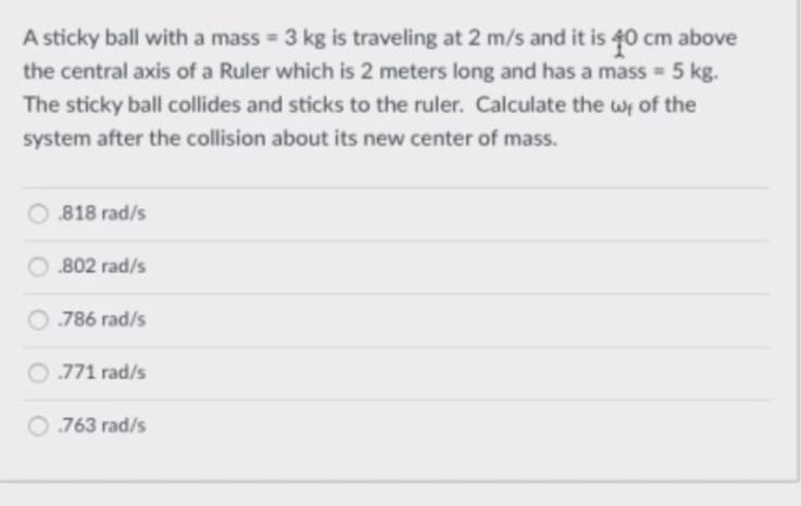 A sticky ball with a mass = 3 kg is traveling at 2 m/s and it is 40 cm above
the central axis of a Ruler which is 2 meters long and has a mass = 5 kg.
The sticky ball collides and sticks to the ruler. Calculate the wi of the
system after the collision about its new center of mass.
818 rad/s
802 rad/s
O.786 rad/s
771 rad/s
763 rad/s
