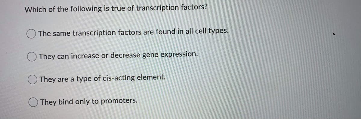 Which of the following is true of transcription factors?
The same transcription factors are found in all cell types.
O They can increase or decrease gene expression.
They are a type of cis-acting element.
O They bind only to promoters.
