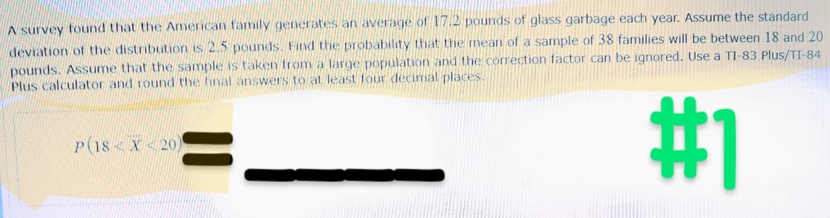 A survey found that the American family generates an average of 17.2 pounds of glass garbage each year. Assume the standard
deviation of the distribution is 2.5 pounds. Find the probability that the mean of a sample of 38 families will be between 18 and 20
pounds. Assume that the sample is taken from a large population and the correction factor can be ignored. Use a TI-83 Plus/TI-84
Plus calculator and round the final answers to at least four decimal places.
#1
P(18X20)