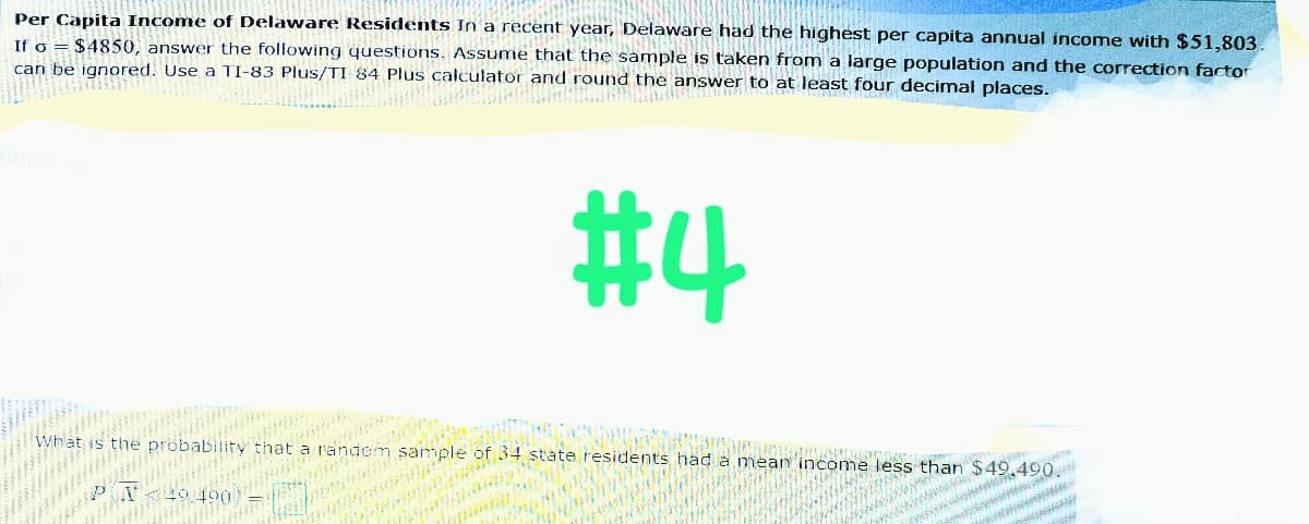 Per Capita Income of Delaware Residents In a recent year, Delaware had the highest per capita annual income with $51,803.
If o $4850, answer the following questions. Assume that the sample is taken from a large population and the correction factor
can be ignored. Use a TI-83 Plus/TI 84 Plus calculator and round the answer to at least four decimal places.
INITUO
Co
#4
What is
the probability
146.
that
random
Menewa
Bouwe
sample of 34 state residents had a mean income less than $49,490.
