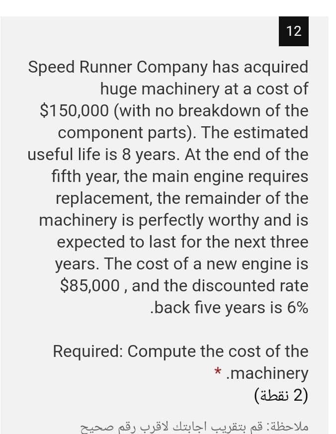 12
Speed Runner Company has acquired
huge machinery at a cost of
$150,000 (with no breakdown of the
component parts). The estimated
useful life is 8 years. At the end of the
fifth year, the main engine requires
replacement, the remainder of the
machinery is perfectly worthy and is
expected to last for the next three
years. The cost of a new engine is
$85,000 , and the discounted rate
.back five years is 6%
Required: Compute the cost of the
* .machinery
)2 نقطة(
ملاحظة: قم بتقريب اجابتك لاقرب رقم صحیح
