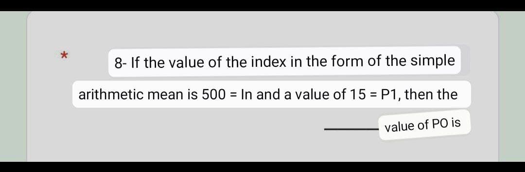 *
8- If the value of the index in the form of the simple
arithmetic mean is 500 = In and a value of 15 = P1, then the
value of PO is