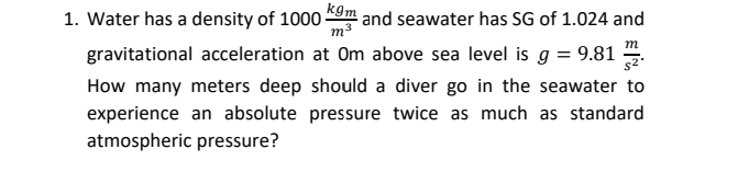 1. Water has a density of 10009m and seawater has SG of 1.024 and
m
gravitational acceleration at Om above sea level is g = 9.81
s2
How many meters deep should a diver go in the seawater to
experience an absolute pressure twice as much as standard
atmospheric pressure?

