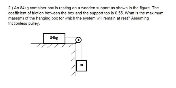 2.) An 84kg container box is resting on a wooden support as shown in the figure. The
coefficient of friction between the box and the support top is 0.55. What is the maximum
mass(m) of the hanging box for which the system will remain at rest? Assuming
frictionless pulley.
84kg
m
