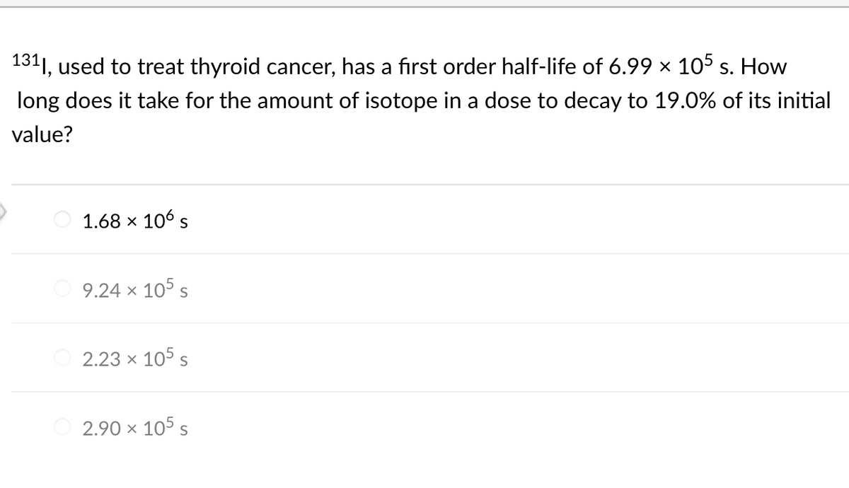 1311, used to treat thyroid cancer, has a first order half-life of 6.99 × 105 s. How
long does it take for the amount of isotope in a dose to decay to 19.0% of its initial
value?
1.68 x 106 s
9.24 x 105 s
2.23 × 105 s
2.90 × 105 s