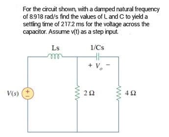 V(s)
For the circuit shown, with a damped natural frequency
of 8.918 rad/s find the values of L and C to yield a
settling time of 217.2 ms for the voltage across the
capacitor. Assume v(t) as a step input.
Ls
1/Cs
HH
+ V₁ -
292
492