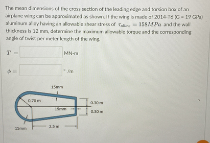The mean dimensions of the cross section of the leading edge and torsion box of an
airplane wing can be approximated as shown. If the wing is made of 2014-T6 (G - 19 GPa)
aluminum alloy having an allowable shear stress of Tallow = 158MPa and the wall
thickness is 12 mm, determine the maximum allowable torque and the corresponding
angle of twist per meter length of the wing.
T =
MN-m
0
/m
e
||
15mm
0.70 m
15mm
15mm
2.5 m
3
0.30 m
0.30 m