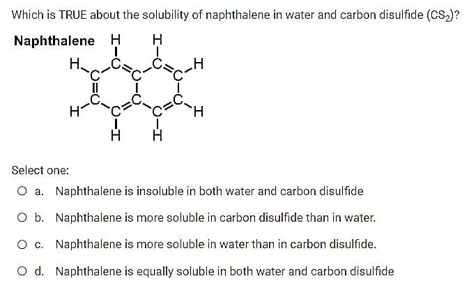 Which is TRUE about the solubility of naphthalene in water and carbon disulfide (Ccs,)?
Naphthalene H
H
Н.
H.
Select one:
O a. Naphthalene is insoluble in both water and carbon disulfide
O b. Naphthalene is more soluble in carbon disulfide than in water.
O c. Naphthalene is more soluble in water than in carbon disulfide.
O d. Naphthalene is equally soluble in both water and carbon disulfide
O-I
CH
