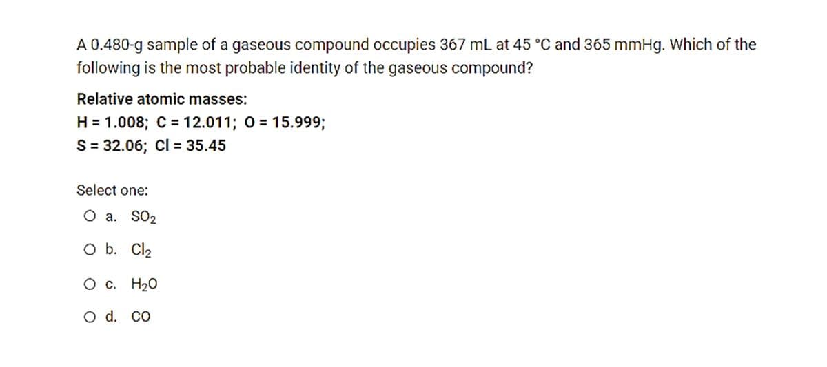 A 0.480-g sample of a gaseous compound occupies 367 mL at 45 °C and 365 mmHg. Which of the
following is the most probable identity of the gaseous compound?
Relative atomic masses:
H = 1.008; C= 12.011; 0 = 15.99%3B
S = 32.06; CI= 35.45
Select one:
O a. SO2
O b. Cl2
О с. Н20
O d. co
