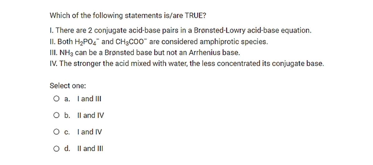 Which of the following statements is/are TRUE?
I. There are 2 conjugate acid-base pairs in a Brønsted-Lowry acid-base equation.
II. Both H2PO4¯ and CH3CO0¯ are considered amphiprotic species.
III. NH3 can be a Brønsted base but not an Arrhenius base.
IV. The stronger the acid mixed with water, the less concentrated its conjugate base.
Select one:
O a. Iand II
O b. Il and IV
O c. Tand iV
d. Il and II

