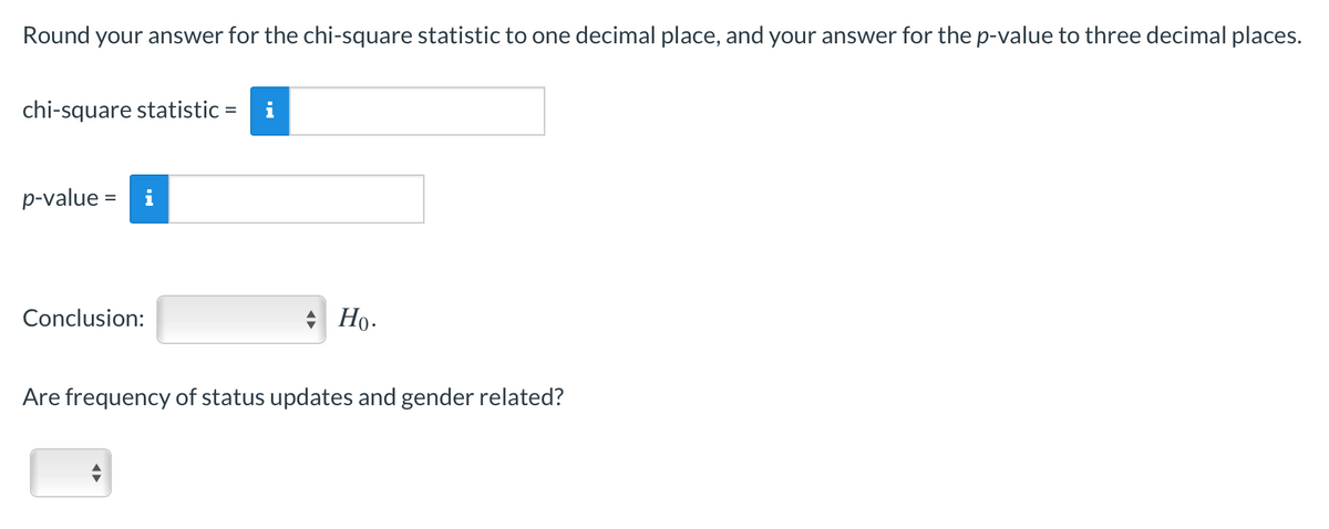 Round your answer for the chi-square statistic to one decimal place, and your answer for the p-value to three decimal places.
chi-square statistic =
p-value = i
Conclusion:
* Họ.
Are frequency of status updates and gender related?
