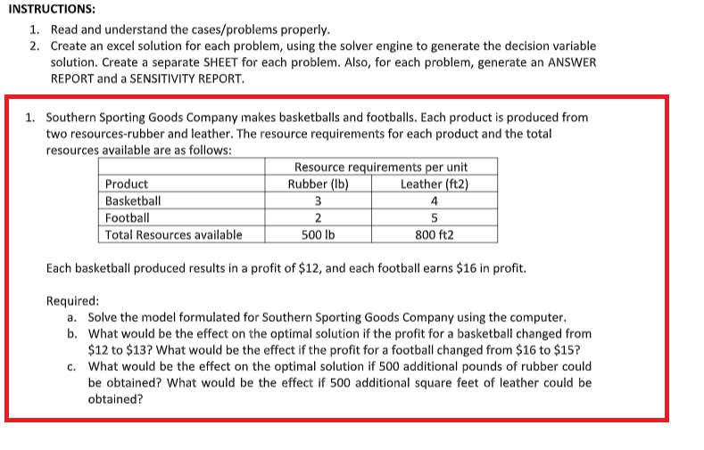 INSTRUCTIONS:
1. Read and understand the cases/problems properly.
2. Create an excel solution for each problem, using the solver engine to generate the decision variable
solution. Create a separate SHEET for each problem. Also, for each problem, generate an ANSWER
REPORT and a SENSITIVITY REPORT.
1. Southern Sporting Goods Company makes basketballs and footballs. Each product is produced from
two resources-rubber and leather. The resource requirements for each product and the total
resources available are as follows:
Resource requirements per unit
Rubber (lb)
Leather (ft2)
Product
Basketball
3
4
Football
2
5
800 ft2
Total Resources available
500 lb
Each basketball produced results in a profit of $12, and each football earns $16 in profit.
Required:
a. Solve the model formulated for Southern Sporting Goods Company using the computer.
b. What would be the effect on the optimal solution if the profit for a basketball changed from
$12 to $13? What would be the effect if the profit for a football changed from $16 to $15?
c. What would be the effect on the optimal solution if 500 additional pounds of rubber could
be obtained? What would be the effect if 500 additional square feet of leather could be
obtained?