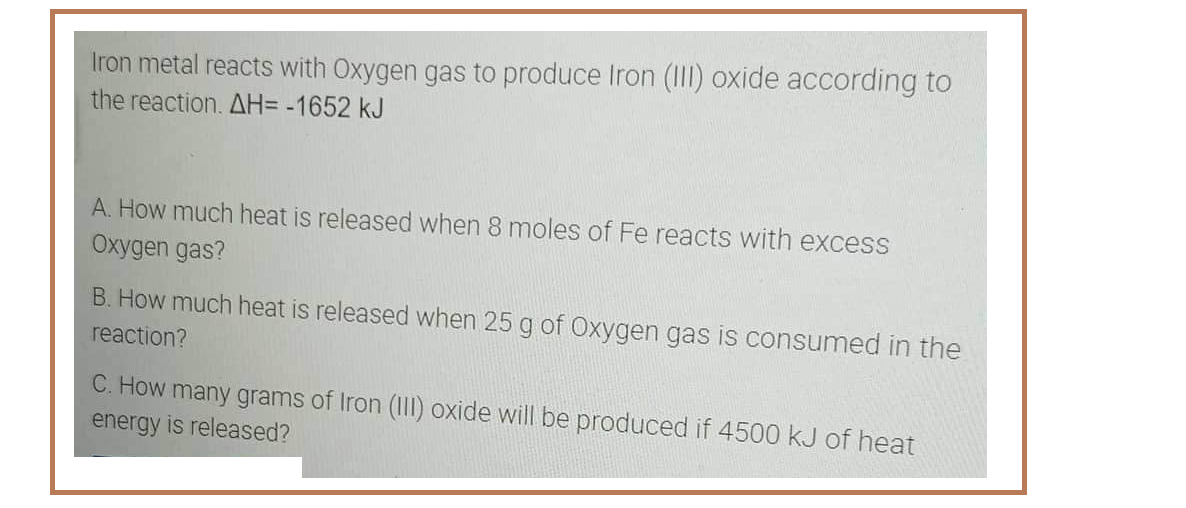 Iron metal reacts with Oxygen gas to produce Iron (III) oxide according to
the reaction. AH= -1652 kJ
A. How much heat is released when 8 moles of Fe reacts with excess
Oxygen gas?
B. How much heat is released when 25 g of Oxygen gas is consumed in the
reaction?
C. How many grams of Iron (III) oxide will be produced if 4500 kJ of heat
energy is released?