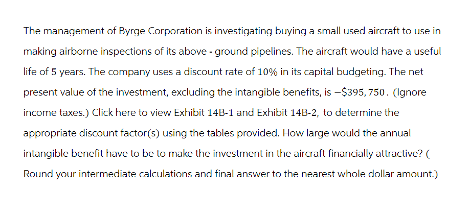 The management of Byrge Corporation is investigating buying a small used aircraft to use in
making airborne inspections of its above-ground pipelines. The aircraft would have a useful
life of 5 years. The company uses a discount rate of 10% in its capital budgeting. The net
present value of the investment, excluding the intangible benefits, is -$395, 750. (Ignore
income taxes.) Click here to view Exhibit 14B-1 and Exhibit 14B-2, to determine the
appropriate discount factor(s) using the tables provided. How large would the annual
intangible benefit have to be to make the investment in the aircraft financially attractive? (
Round your intermediate calculations and final answer to the nearest whole dollar amount.)