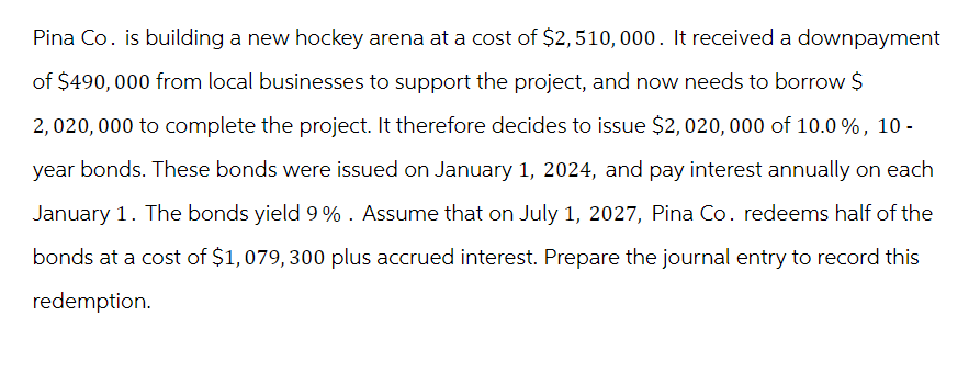 Pina Co. is building a new hockey arena at a cost of $2,510, 000. It received a downpayment
of $490,000 from local businesses to support the project, and now needs to borrow $
2,020,000 to complete the project. It therefore decides to issue $2,020,000 of 10.0 %, 10-
year bonds. These bonds were issued on January 1, 2024, and pay interest annually on each
January 1. The bonds yield 9% . Assume that on July 1, 2027, Pina Co. redeems half of the
bonds at a cost of $1,079, 300 plus accrued interest. Prepare the journal entry to record this
redemption.