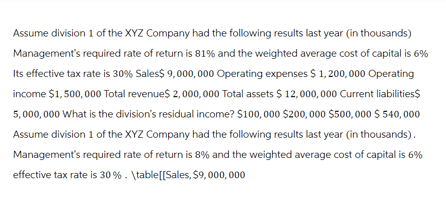 Assume division 1 of the XYZ Company had the following results last year (in thousands)
Management's required rate of return is 81% and the weighted average cost of capital is 6%
Its effective tax rate is 30% Sales$ 9,000,000 Operating expenses $ 1,200,000 Operating
income $1,500,000 Total revenue$ 2,000,000 Total assets $ 12,000,000 Current liabilities$
5,000,000 What is the division's residual income? $100,000 $200,000 $500, 000 $ 540,000
Assume division 1 of the XYZ Company had the following results last year (in thousands).
Management's required rate of return is 8% and the weighted average cost of capital is 6%
effective tax rate is 30% . \table [[Sales, $9, 000, 000