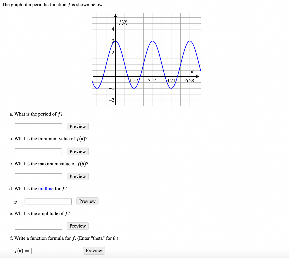 The graph of a periodic function f is shown below.
f(4)
4
3.
2.
\1.57
3.14
4.71
6.28
-1
-2
a. What is the period of f?
Preview
b. What is the minimum value of f(0)?
Preview
c. What is the maximum value of f(0)?
Preview
d. What is the midline for f?
y =
Preview
e. What is the amplitude of f?
Preview
f. Write a function formula for f. (Enter "theta" for 0.)
f(8) =
Preview
