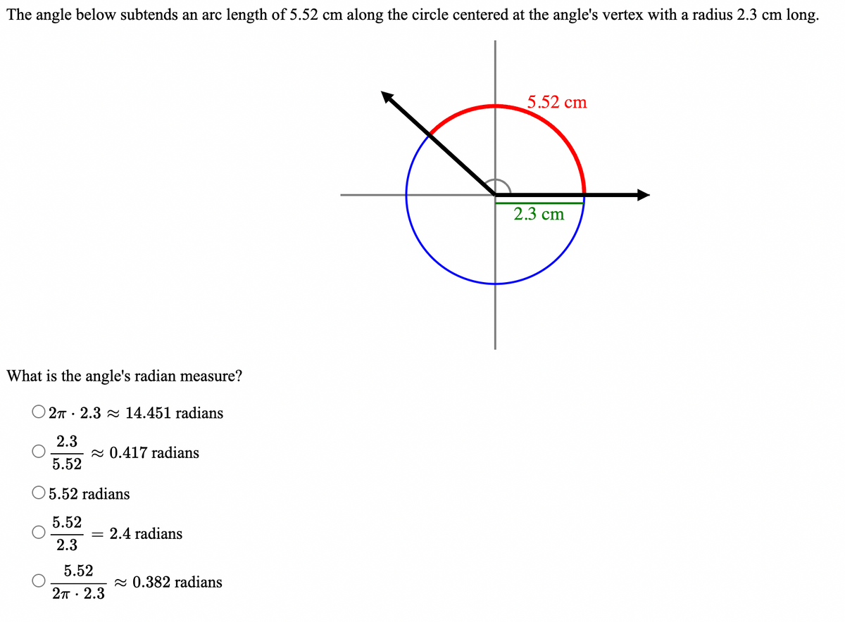 The angle below subtends an arc length of 5.52 cm along the circle centered at the angle's vertex with a radius 2.3 cm long.
5.52 cm
What is the angle's radian measure?
2π 2.3 ≈ 14.451 radians
.
2.3
≈ 0.417 radians
5.52
5.52 radians
5.52
= 2.4 radians
2.3
5.52
2π 2.3
.
≈ 0.382 radians
2.3 cm