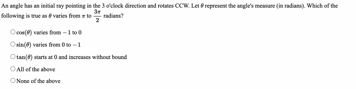 An angle has an initial ray pointing in the 3 o'clock direction and rotates CCW. Let 0 represent the angle's measure (in radians). Which of the
following is true as varies from 7 to radians?
3πT
2
O cos (0) varies from - 1 to 0
sin(0) varies from 0 to - 1
Otan (0) starts at 0 and increases without bound
O All of the above
O None of the above