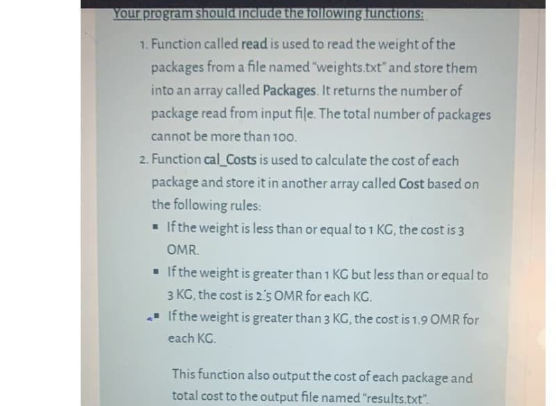 Your program should include the following functions:
1. Function called read is used to read the weight of the
packages from a file named "weights.txt" and store them
into an array called Packages. It returns the number of
package read from input file. The total number of packages
cannot be more than 100.
2. Function cal_Costs is used to calculate the cost of each
package and store it in another array called Cost based on
the following rules:
- If the weight is less than or equal to 1 KG, the cost is 3
OMR.
- If the weight is greater than 1 KG but less than or equal to
3 KG, the cost is 2.5 OMR for each KG.
- If the weight is greater than 3 KG, the cost is 1.9 OMR for
each KG.
This function also output the cost of each package and
total cost to the output file named "results.txt".

