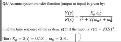 Q6/ Assume system transfer function (output to input) is given by:
Y(s)
K, w
R(s) s2 + 23wns + w
Find the time response of the system y(t) if the input is r(t) = V3.5 t2.
Hint: K, 2,3 = 0.13, wn = 3.3.
%3D
%3D
