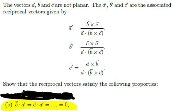 The vectors ā, b and čare not planar. The a', & and d are the associated
reciprocal vectors given by
a - (5 x a)
こxd
%3D
ā (5 x c)
ā - (6 x c)
Show that the reciprocal vectors satisfy the following proporties:
(b) 6.a = 7-d = ...= 0,
