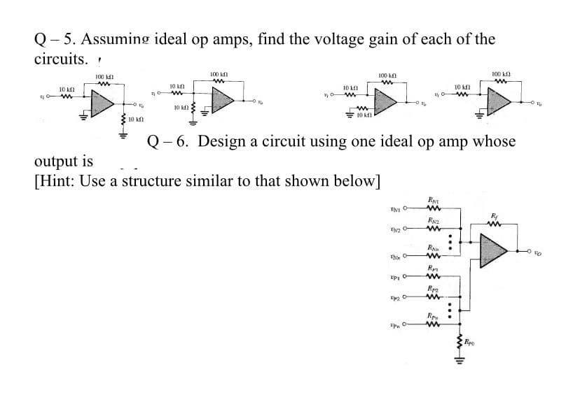 Q- 5. Assuming ideal op amps, find the voltage gain of each of the
circuits.
100 k1
100 kl
100 kn
100 k
10 k
10 k)
10 kl
10 kn
10 k
10 k
10 kl
Q- 6. Design a circuit using one ideal op amp whose
output is
[Hint: Use a structure similar to that shown below]
R
Rpa
Rpe
...
