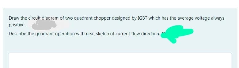 Draw the circuit diagram of two quadrant chopper designed by IGBT which has the average voltage always
positive.
Describe the quadrant operation with neat sketch of current flow direction.
