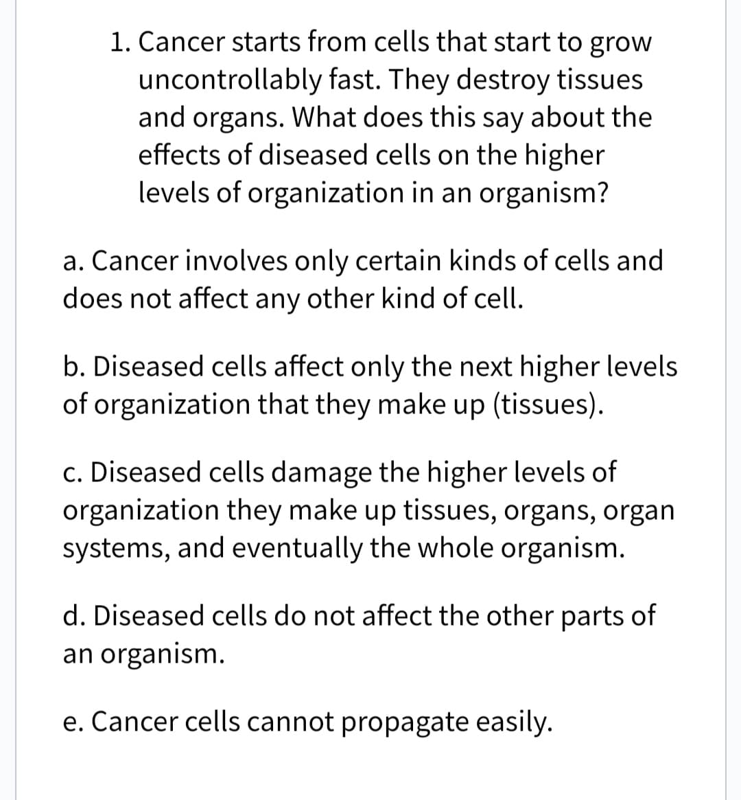 1. Cancer starts from cells that start to grow
uncontrollably fast. They destroy tissues
and organs. What does this say about the
effects of diseased cells on the higher
levels of organization in an organism?
a. Cancer involves only certain kinds of cells and
does not affect any other kind of cell.
b. Diseased cells affect only the next higher levels
of organization that they make up (tissues).
c. Diseased cells damage the higher levels of
organization they make up tissues, organs, organ
systems, and eventually the whole organism.
d. Diseased cells do not affect the other parts of
an organism.
e. Cancer cells cannot propagate easily.
