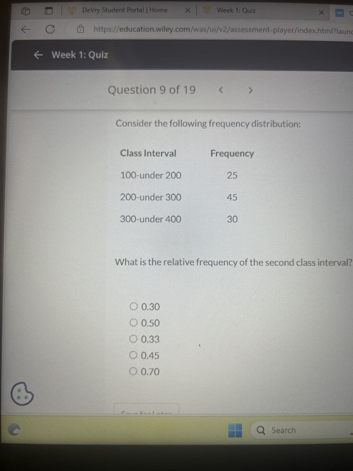✓
C
DeVry Student Portal | Home
← Week 1: Quiz
https://education.wiley.com/was/ui/v2/assessment-player/index.html?launc
Question 9 of 19
Class Interval
Consider the following frequency distribution:
100-under 200
x Week
200-under 300
300-under 400
Week 1: Quiz
0.30
0.50
0.33
0.45
0.70
Frequency
25
45
30
What is the relative frequency of the second class interval?
Q Search