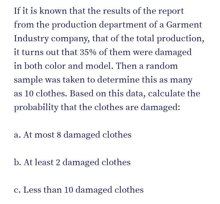 If it is known that the results of the report
from the production department of a Garment
Industry company, that of the total production,
it turns out that 35% of them were damaged
in both color and model. Then a random
sample was taken to determine this as many
as 10 clothes. Based on this data, calculate the
probability that the clothes are damaged:
a. At most 8 damaged clothes
b. At least 2 damaged clothes
c. Less than 10 damaged clothes
