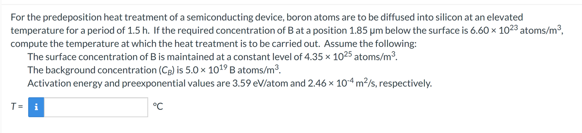 For the predeposition heat treatment of a semiconducting device, boron atoms are to be diffused into silicon at an elevated
temperature for a period of 1.5 h. If the required concentration of B at a position 1.85 µm below the surface is 6.60 × 1023 atoms/m³,
compute the temperature at which the heat treatment is to be carried out. Assume the following:
The surface concentration of B is maintained at a constant level of 4.35 x 1025 atoms/m³.
The background concentration (CB) is 5.0 x 1019 B atoms/m³.
Activation energy and preexponential values are 3.59 eV/atom and 2.46 × 10-4 m²/s, respectively.
T =
i
°℃