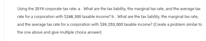 Using the 2019 corporate tax rate: a. What are the tax liability, the marginal tax rate, and the average tax
rate for a corporation with $248, 300 taxable income? b. What are the tax liability, the marginal tax rate,
and the average tax rate for a corporation with $39,253,000 taxable income? (Create a problem similar to
the one above and give multiple choice answer)