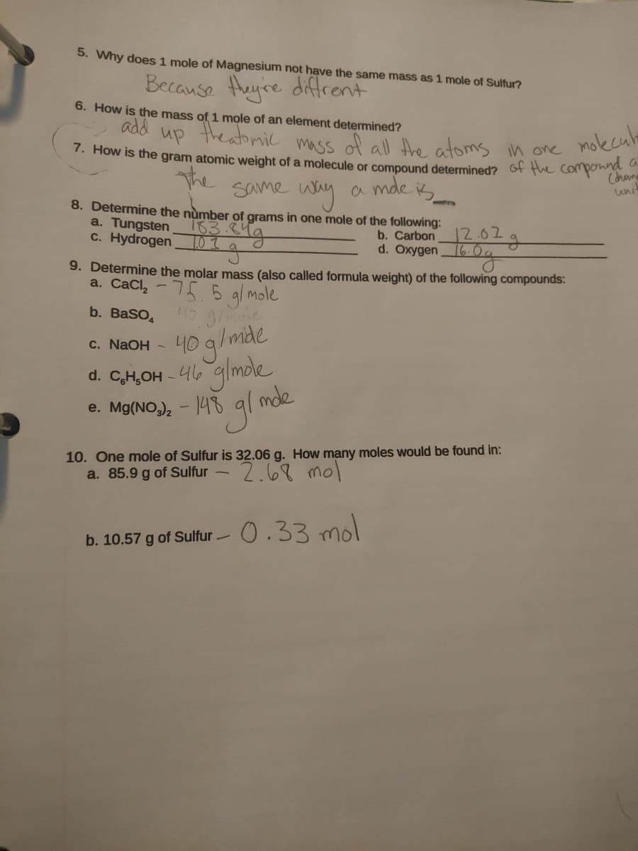 5. Why does 1 mole of Magnesium not have the same mass as 1 mole of Sulfur?
Because Heyre diffrent
6. How is the mass of 1 mole of an element determined?
add
theabmic
up
molecula
mass of all the atoms in one
. How is the gram atomic weight of a molecule or compound determined? of the componna
the
Same way
a mde k
uni
8. Determine the nùmber of grams in one mole of the following:
a. Tungsten 63 (Ma
c. Hydrogen
b. Carbon
12.62
1.01
d. Oxygen60g
9. Determine the molar mass (also called formula weight) of the following compounds:
a. CaCl, - 75 5 gl mole
45 gimae
40 q/mde
-46 glmole
e. Mg(NO,), - 148 gl mde
b. BaSO,
C. NAOH -
d. CH,OH
e. Mg(NO)2
10. One mole of Sulfur is 32.06 g. How many moles would be found in:
a. 85.9 g of Sulfur -
2.68 mol
0.33 mol
b. 10.57 g of Sulfur-

