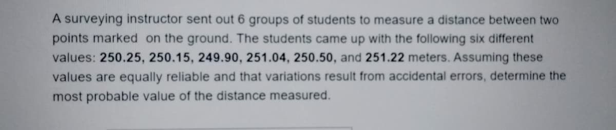 A surveying instructor sent out 6 groups of students to measure a distance between two
points marked on the ground. The students came up with the following six different
values: 250.25, 250.15, 249.90, 251.04, 250.50, and 251.22 meters. Assuming these
values are equally reliable and that variations result from accidental errors, determine the
most probable value of the distance measured.
