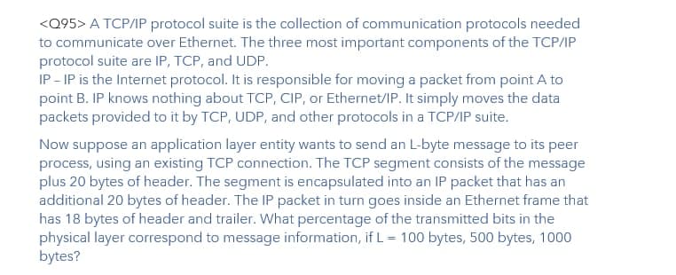 <Q95> A TCP/IP protocol suite is the collection of communication protocols needed
to communicate over Ethernet. The three most important components of the TCP/IP
protocol suite are IP, TCP, and UDP.
IP - IP is the Internet protocol. It is responsible for moving a packet from point A to
point B. IP knows nothing about TCP, CIP, or Ethernet/IP. It simply moves the data
packets provided to it by TCP, UDP, and other protocols in a TCP/IP suite.
Now suppose an application layer entity wants to send an L-byte message to its peer
process, using an existing TCP connection. The TCP segment consists of the message
plus 20 bytes of header. The segment is encapsulated into an IP packet that has an
additional 20 bytes of header. The IP packet in turn goes inside an Ethernet frame that
has 18 bytes of header and trailer. What percentage of the transmitted bits in the
physical layer correspond to message information, if L= 100 bytes, 500 bytes, 1000
bytes?
%3D
