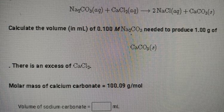 NazCO3(ag) + CaCla(ag) 2 NaCI(ag) +CaCOg(s)
-
Calculate the volume (in mL) of 0.100 M NagCOs needed to produce 1.00 g of
CACO3(s)
There is an excess of CaCl.
Molar mass of calcium carbonate = 100.09 g/mol
Volume of sodium carbonate D
mL
