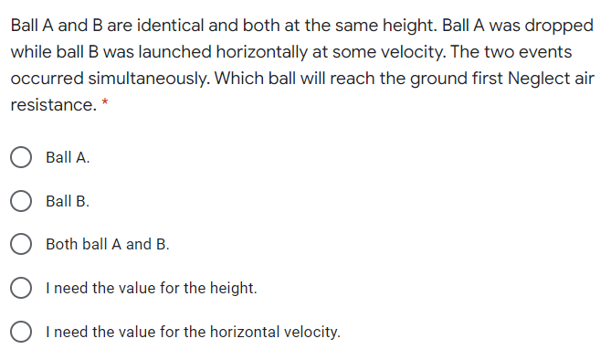 Ball A and B are identical and both at the same height. Ball A was dropped
while ball B was launched horizontally at some velocity. The two events
occurred simultaneously. Which ball will reach the ground first Neglect air
resistance. *
Ball A.
Ball B.
Both ball A and B.
I need the value for the height.
I need the value for the horizontal velocity.
