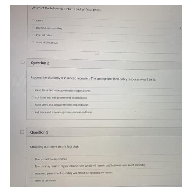 Which of the following is NOT a tool of fiscal policy.
O taxes
O government spending
Onterest rates
none of the above
Question 2
Assume the economy is in a deep recession. The appropriate fiscal policy response would be to:
raise taxes and raise govemment expenditures
cut taxes and cut govermment expenditures
raise taxes and cut government expenditures
O cut taxes and increase government expenditures
D Question 3
Crowding out refers to the fact that:
Tax cuts will cause inflation
O Tax cuts may result in higher interest rates which will "crowd out" business investment spending
O increased government spending will crowd out spending on imports
none of the above
