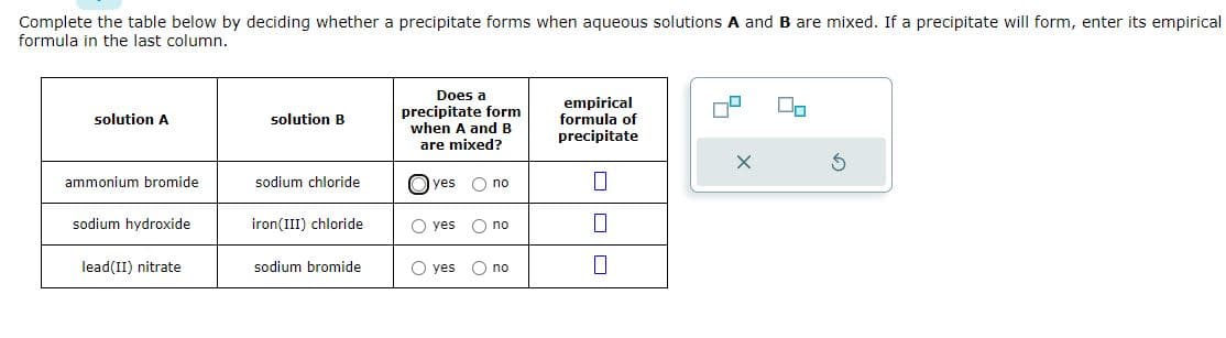 Complete the table below by deciding whether a precipitate forms when aqueous solutions A and B are mixed. If a precipitate will form, enter its empirical
formula in the last column.
solution A
ammonium bromide.
sodium hydroxide
lead(II) nitrate
solution B
sodium chloride
iron(III) chloride
sodium bromide
Does a
precipitate form
when A and B
are mixed?
yes O no
O yes
O yes
O no
O no
empirical
formula of
precipitate
0
0
X
00