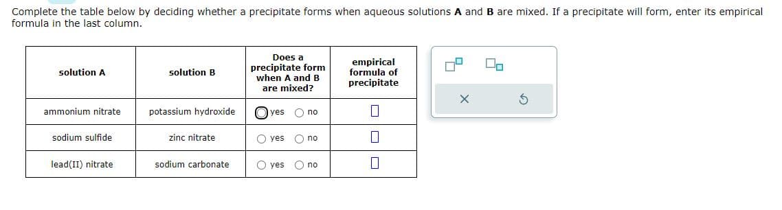 Complete the table below by deciding whether a precipitate forms when aqueous solutions A and B are mixed. If a precipitate will form, enter its empirical
formula in the last column.
solution A
ammonium nitrate
sodium sulfide
lead(II) nitrate
solution B
potassium hydroxide
zinc nitrate
sodium carbonate
Does a
precipitate form
when A and B
are mixed?
yes
O yes
O no
O no
Oyes O no
empirical
formula of
precipitate
0
П
0
S