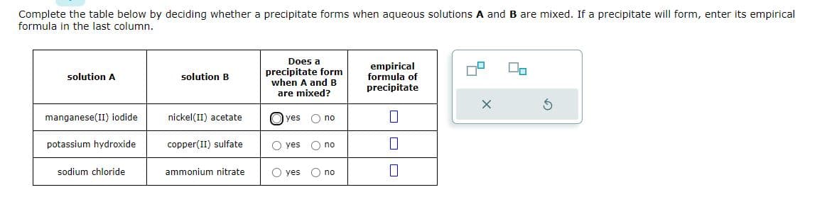 Complete the table below by deciding whether a precipitate forms when aqueous solutions A and B are mixed. If a precipitate will form, enter its empirical
formula in the last column.
solution A
manganese(II) iodide
potassium hydroxide
sodium chloride
solution B
nickel(II) acetate
copper(II) sulfate
ammonium nitrate
Does a
precipitate form
when A and B
are mixed?
yes O no
O yes
O no
O yes O no
empirical
formula of
precipitate
0
0
0