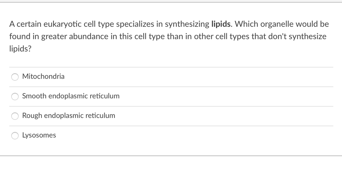 A certain eukaryotic cell type specializes in synthesizing lipids. Which organelle would be
found in greater abundance in this cell type than in other cell types that don't synthesize
lipids?
Mitochondria
Smooth endoplasmic reticulum
Rough endoplasmic reticulum
Lysosomes
