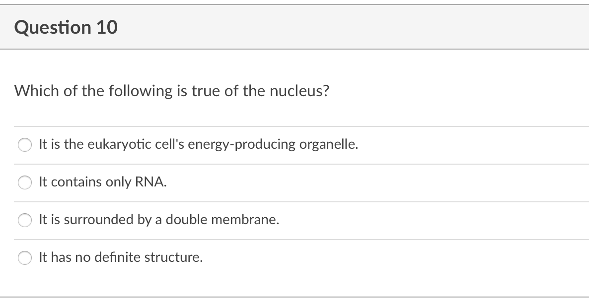 Question 10
Which of the following is true of the nucleus?
It is the eukaryotic cell's energy-producing organelle.
It contains only RNA.
It is surrounded by a double membrane.
It has no defınite structure.
