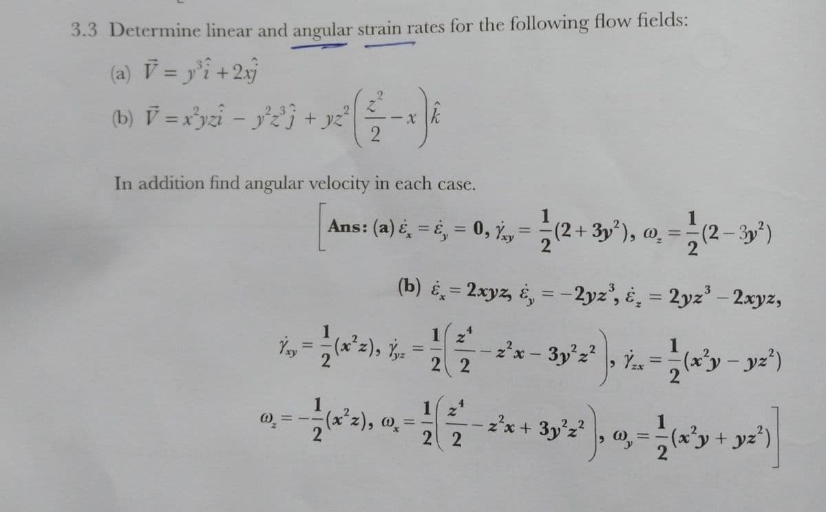 3.3 Determine linear and angular strain rates for the following flow fields:
(a) V = y'î +2»j
(b) V =x³yzi – y'zj + yz
- X
2
In addition find angular velocity in each case.
Ans: (a) é̟ = é, = 0, Y, = (2+ 3y), @̟ =
(2– 3y*)
%3D
2
(b) = 2xyz, é, = -2yz', é̟ = 2yz' – 2xyz,
%3D
(x²z), -
1 2*
zx - 3y°z , Ys
%3D
2 2
1 z
(x*z), 0,
2 2
z'x + 3y'z?
0 = -
(x'y+ yz')
