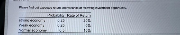 Please find out expected return and variance of following investment opportunity.
Probability Rate of Return
strong economy
0.25
20%
Weak economy
0.25
0%
Normal economy
0.5
10%

